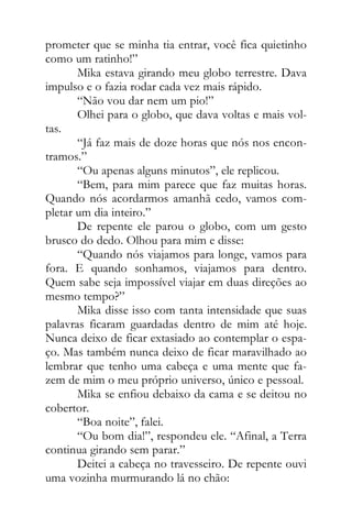 prometer que se minha tia entrar, você fica quietinho
como um ratinho!”
Mika estava girando meu globo terrestre. Dava
impulso e o fazia rodar cada vez mais rápido.
“Não vou dar nem um pio!”
Olhei para o globo, que dava voltas e mais vol-
tas.
“Já faz mais de doze horas que nós nos encon-
tramos.”
“Ou apenas alguns minutos”, ele replicou.
“Bem, para mim parece que faz muitas horas.
Quando nós acordarmos amanhã cedo, vamos com-
pletar um dia inteiro.”
De repente ele parou o globo, com um gesto
brusco do dedo. Olhou para mim e disse:
“Quando nós viajamos para longe, vamos para
fora. E quando sonhamos, viajamos para dentro.
Quem sabe seja impossível viajar em duas direções ao
mesmo tempo?”
Mika disse isso com tanta intensidade que suas
palavras ficaram guardadas dentro de mim até hoje.
Nunca deixo de ficar extasiado ao contemplar o espa-
ço. Mas também nunca deixo de ficar maravilhado ao
lembrar que tenho uma cabeça e uma mente que fa-
zem de mim o meu próprio universo, único e pessoal.
Mika se enfiou debaixo da cama e se deitou no
cobertor.
“Boa noite”, falei.
“Ou bom dia!”, respondeu ele. “Afinal, a Terra
continua girando sem parar.”
Deitei a cabeça no travesseiro. De repente ouvi
uma vozinha murmurando lá no chão:
 