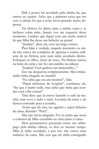 Dali a pouco fui acordado pela minha tia, que
entrou no quarto. Acho que a primeira coisa que me
veio à cabeça foi que a noite havia passado muito de-
pressa.
Tia Helena foi direto para a minha cama e se
inclinou sobre mim. Jamais vou me esquecer desse
momento. Lembro que fiquei com um medo terrível
de que Mika lhe desse um beliscão na perna!
“Joakim”, disse ela, com um largo sorriso.
Para falar a verdade, naquele momento eu ain-
da não estava em condições de apreciar o sorriso radi-
ante da tia Helena, pois nem tinha acordado direito.
Esfreguei os olhos, cheio de sono. Tia Helena sentou
na beira da cama e me fez um carinho na cabeça:
“Joakim! Você ganhou um irmãozinho...”
Isso me despertou completamente. Meu irmão-
zinho tinha chegado no mundo!
“Eu sabia que era um menino!”, falei.
“Papai telefonou do hospital”, continuou ela.
“Sei que é muito cedo, mas achei que tinha que acor-
dar você e lhe contar!”
Titia disse que já estava fazendo o café da ma-
nhã, com ovos e tudo o mais. Levantei da cama e ela
desceu correndo para a cozinha.
Assim que ela saiu, me agachei e espiei debaixo
da cama, dizendo: “Psiu!”.
Mas não havia ninguém. Foi só então que notei
o cobertor de Mika estendido no chão junto à cama.
Dois pensamentos passaram como um relâm-
pago pela minha cabeça, os dois ao mesmo tempo.
Mika já tinha acordado, e por isso não estava mais
embaixo da cama. Mas será que ele tinha conseguido
 