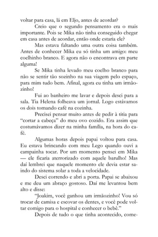 voltar para casa, lá em Eljo, antes de acordar?
Creio que o segundo pensamento era o mais
importante. Pois se Mika não tinha conseguido chegar
em casa antes de acordar, então onde estaria ele?
Mas estava faltando uma outra coisa também.
Antes de conhecer Mika eu só tinha um amigo: meu
coelhinho branco. E agora não o encontrava em parte
alguma!
Se Mika tinha levado meu coelho branco para
não se sentir tão sozinho na sua viagem pelo espaço,
para mim tudo bem. Afinal, agora eu tinha um irmão-
zinho!
Fui ao banheiro me lavar e depois desci para a
sala. Tia Helena folheava um jornal. Logo estávamos
os dois tomando café na cozinha.
Precisei pensar muito antes de pedir à titia para
“cortar a cabeça” do meu ovo cozido. Era assim que
costumávamos dizer na minha família, na hora do ca-
fé.
Algumas horas depois papai voltou para casa.
Eu estava brincando com meu Lego quando ouvi a
campainha tocar. Por um momento pensei em Mika
— ele ficaria aterrorizado com aquele barulho! Mas
daí lembrei que naquele momento ele devia estar sa-
indo do sistema solar a toda a velocidade.
Desci correndo e abri a porta. Papai se abaixou
e me deu um abraço gostoso. Daí me levantou bem
alto e disse:
“Joakim, você ganhou um irmãozinho! Vou só
trocar de camisa e escovar os dentes, e você pode vol-
tar comigo para o hospital e conhecer o bebê.”
Depois de tudo o que tinha acontecido, come-
 