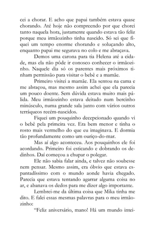 cei a chorar. E acho que papai também estava quase
chorando. Até hoje não compreendo por que chorei
tanto naquela hora, justamente quando estava tão feliz
porque meu irmãozinho tinha nascido. Só sei que fi-
quei um tempo enorme chorando e soluçando alto,
enquanto papai me segurava no colo e me abraçava.
Demos uma carona para tia Helena até a cida-
de, mas ela não pôde ir conosco conhecer o irmãozi-
nho. Naquele dia só os parentes mais próximos ti-
nham permissão para visitar o bebê e a mamãe.
Primeiro visitei a mamãe. Ela sentou na cama e
me abraçou, mas mesmo assim achei que ela parecia
um pouco doente. Sem dúvida estava muito mais pá-
lida. Meu irmãozinho estava deitado num bercinho
minúsculo, numa grande sala junto com vários outros
terráqueos recém-nascidos.
Fiquei um pouquinho decepcionado quando vi
o bebê pela primeira vez. Era bem menor e tinha o
rosto mais vermelho do que eu imaginava. E dormia
tão profundamente como um ouriço-do-mar.
Mas aí algo aconteceu. Aos pouquinhos ele foi
acordando. Primeiro foi esticando e dobrando os de-
dinhos. Daí começou a chupar o polegar.
Ele não sabia falar ainda, e talvez não soubesse
nem pensar. Mesmo assim, era óbvio que estava es-
pantadíssimo com o mundo aonde havia chegado.
Parecia que estava tentando agarrar alguma coisa no
ar, e abanava os dedos para me dizer algo importante.
Lembrei-me da última coisa que Mika tinha me
dito. E falei essas mesmas palavras para o meu irmão-
zinho:
“Feliz aniversário, mano! Há um mundo intei-
 