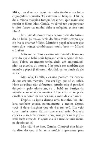 Mika, mas disse ao papai que tinha tirado umas fotos
engraçadas enquanto eles estavam no hospital. Daí lhe
dei a minha máquina fotográfica e pedi que mandasse
revelar o filme. Mas, Camila, você vai ter que perdoar
o pior fiasco da minha vida: a máquina estava sem
filme!
No final de novembro chegou o dia do batiza-
do do bebê. Já estava decidido fazia muito tempo que
ele iria se chamar Mikael. Mamãe e papai achavam que
esses dois nomes combinavam muito bem — Mikael
e Joakim.
Não me lembro exatamente quando ficou re-
solvido que o bebê seria batizado com o nome de Mi-
kael. Talvez eu mesmo tenha dado um empurrãozi-
nho na escolha do nome. Mas pode ser também que
mamãe e papai já tivessem decidido antes ainda de ele
nascer.
Mas veja, Camila, eles não podiam ter certeza
de que era um menino. Isso era algo que só eu sabia.
Hoje as coisas são diferentes. Atualmente é possível
descobrir, pelo ultra-som, se o bebê na barriga da
mamãe é menino ou menina. Hoje em dia se pode
escolher o nome da criança ainda antes de ela nascer.
Depois da igreja demos uma festinha. Tia He-
lena também estava, naturalmente, e nessas alturas
você já deve imaginar que ela é a sua avó. Ela veio
com minha prima Karina, que é sua mãe. Naquela
época ela só tinha catorze anos, mas para mim já pa-
recia bem crescida. E agora ela já é mãe de uma meni-
na de oito anos!
Mas não é só isso, Camila. Comecei esta histó-
ria dizendo que tinha uma notícia importante para
 