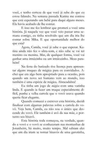 você, e tenho certeza de que você já sabe do que eu
estou falando. Na semana passada Karina me contou
que está esperando um bebê para daqui alguns meses.
Ela havia acabado de lhe contar.
E isso me fez lembrar que prometi a você uma
história. Já naquela vez que você veio passar uma se-
mana comigo, eu tinha resolvido que um dia iria lhe
contar sobre Mika. E que oportunidade melhor do
que esta?
Agora, Camila, você já sabe o que esperar. Ka-
rina ainda não fez o ultra-som, e não sabe se vai ter
menino ou menina. Mas, de qualquer forma, você vai
ganhar uma irmãzinha ou um irmãozinho. Meus para-
béns!
Na festa do batizado tive licença para apresen-
tar alguns truques de mágica para os convidados. A-
chei que era algo bem apropriado para a ocasião, pois
quando um novo ser humano vem ao mundo, isso
também é uma espécie de mágica. Abracadabra!
Eu tinha um jogo de mágica com uma varinha
linda. E quando ia fazer um truque especialmente di-
fícil, punha a velha cartola que o vovô usava quando
queria ficar elegante.
Quando comecei a escrever esta história, decidi
finalizar com algumas palavras sobre a cartola do vo-
vô. Veja bem, Camila, eu não sou o único que des-
cende do vovô. Ele também é avô da sua mãe, e por-
tanto seu bisavô.
Esta história toda começou, na verdade, quan-
do a vovó e o vovô se conheceram nas montanhas de
Jotunheim, há muito, muito tempo. Mal sabiam eles
que um dia iriam se tornar bisavós de uma garotinha,
 