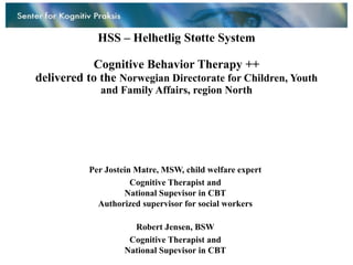 HSS – Helhetlig Støtte System

           Cognitive Behavior Therapy ++
delivered to the Norwegian Directorate for Children, Youth
             and Family Affairs, region North




           Per Jostein Matre, MSW, child welfare expert
                      Cognitive Therapist and
                    National Supevisor in CBT
             Authorized supervisor for social workers

                      Robert Jensen, BSW
                     Cognitive Therapist and
                    National Supevisor in CBT
 