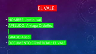 EL VALE.
• NOMBRE: Jostin Isai
• APELLIDO: Arriaga Ordoñez
• GRADO:4Bco
• DOCUMENTO COMERCIAL: EL VALE
 