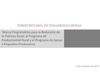 Marco Programático para la Reducción de
la Pobreza Rural: el Programa de
Productividad Rural y el Programa de Apoyo
a Pequeños Productores
2 de diciembre de 2015
 