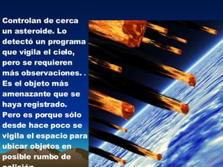 Controlan de cerca un asteroide . Lo detectó un programa que vigila el cielo, pero se requieren más observaciones. . Es el objeto más amenazante que se haya registrado . Pero es porque sólo desde hace poco se vigila el espacio para ubicar objetos en posible rumbo de colisión