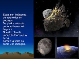 Estas son imágenes de asteroides en pedazos De piedra volando por el universo así llegan a Nuestro planeta impactándonos en la tierra porque la tierra es como una imángen.
