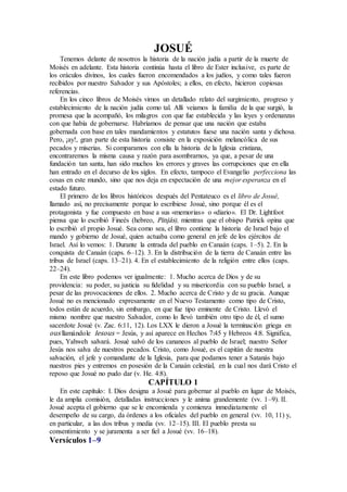 JOSUÉ
Tenemos delante de nosotros la historia de la nación judía a partir de la muerte de
Moisés en adelante. Esta historia continúa hasta el libro de Ester inclusive, es parte de
los oráculos divinos, los cuales fueron encomendados a los judíos, y como tales fueron
recibidos por nuestro Salvador y sus Apóstoles; a ellos, en efecto, hicieron copiosas
referencias.
En los cinco libros de Moisés vimos un detallado relato del surgimiento, progreso y
establecimiento de la nación judía como tal. Allí veíamos la familia de la que surgió, la
promesa que la acompañó, los milagros con que fue establecida y las leyes y ordenanzas
con que había de gobernarse. Habríamos de pensar que una nación que estaba
gobernada con base en tales mandamientos y estatutos fuese una nación santa y dichosa.
Pero, ¡ay!, gran parte de esta historia consiste en la exposición melancólica de sus
pecados y miserias. Si comparamos con ella la historia de la Iglesia cristiana,
encontraremos la misma causa y razón para asombrarnos, ya que, a pesar de una
fundación tan santa, han sido muchos los errores y graves las corrupciones que en ella
han entrado en el decurso de los siglos. En efecto, tampoco el Evangelio perfecciona las
cosas en este mundo, sino que nos deja en expectación de una mejor esperanza en el
estado futuro.
El primero de los libros históricos después del Pentateuco es el libro de Josué,
llamado así, no precisamente porque lo escribiese Josué, sino porque él es el
protagonista y fue compuesto en base a sus «memorias» o «diario». El Dr. Lightfoot
piensa que lo escribió Fineés (hebreo, Pinjás), mientras que el obispo Patrick opina que
lo escribió el propio Josué. Sea como sea, el libro contiene la historia de Israel bajo el
mando y gobierno de Josué, quien actuaba como general en jefe de los ejércitos de
Israel. Así lo vemos: 1. Durante la entrada del pueblo en Canaán (caps. 1–5). 2. En la
conquista de Canaán (caps. 6–12). 3. En la distribución de la tierra de Canaán entre las
tribus de Israel (caps. 13–21). 4. En el establecimiento de la religión entre ellos (caps.
22–24).
En este libro podemos ver igualmente: 1. Mucho acerca de Dios y de su
providencia: su poder, su justicia su fidelidad y su misericordia con su pueblo Israel, a
pesar de las provocaciones de ellos. 2. Mucho acerca de Cristo y de su gracia. Aunque
Josué no es mencionado expresamente en el Nuevo Testamento como tipo de Cristo,
todos están de acuerdo, sin embargo, en que fue tipo eminente de Cristo. Llevó el
mismo nombre que nuestro Salvador, como lo llevó también otro tipo de él, el sumo
sacerdote Josué (v. Zac. 6:11, 12). Los LXX le dieron a Josué la terminación griega en
ous llamándole Iesous = Jesús, y así aparece en Hechos 7:45 y Hebreos 4:8. Significa,
pues, Yahweh salvará. Josué salvó de los cananeos al pueblo de Israel; nuestro Señor
Jesús nos salva de nuestros pecados. Cristo, como Josué, es el capitán de nuestra
salvación, el jefe y comandante de la Iglesia, para que podamos tener a Satanás bajo
nuestros pies y entremos en posesión de la Canaán celestial, en la cual nos dará Cristo el
reposo que Josué no pudo dar (v. He. 4:8).
CAPÍTULO 1
En este capítulo: I. Dios designa a Josué para gobernar al pueblo en lugar de Moisés,
le da amplia comisión, detalladas instrucciones y le anima grandemente (vv. 1–9). II.
Josué acepta el gobierno que se le encomienda y comienza inmediatamente el
desempeño de su cargo, da órdenes a los oficiales del pueblo en general (vv. 10, 11) y,
en particular, a las dos tribus y media (vv. 12–15). III. El pueblo presta su
consentimiento y se juramenta a ser fiel a Josué (vv. 16–18).
Versículos 1–9
 