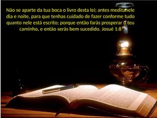 Não se aparte da tua boca o livro desta lei; antes meditanele
dia e noite, para que tenhas cuidado de fazer conforme tudo
quanto nele está escrito; porque então farás prosperar o teu
caminho, e então serás bem sucedido. Josué 1:8
 