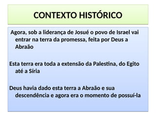 CONTEXTO HISTÓRICOCONTEXTO HISTÓRICO
Agora, sob a liderança de Josué o povo de Israel vai
entrar na terra da promessa, feita por Deus a
Abraão
Esta terra era toda a extensão da Palestina, do Egito
até a Síria
Deus havia dado esta terra a Abraão e sua
descendência e agora era o momento de possuí-la
Agora, sob a liderança de Josué o povo de Israel vai
entrar na terra da promessa, feita por Deus a
Abraão
Esta terra era toda a extensão da Palestina, do Egito
até a Síria
Deus havia dado esta terra a Abraão e sua
descendência e agora era o momento de possuí-la
 