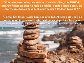 “Porém os sacerdotes, que levavam a arca da aliança do SENHOR,
pararam firmes em seco no meio do Jordão; e todo o Israel passou em
seco, até que todo o povo acabou de passar o Jordão.” Josué 3: 17
”E disse-lhes Josué: Passai diante da arca do SENHORv osso Deus, ao
meio do Jordão; e levante cada um de vós uma pedra sobre o seu
ombro, segundo o número das tribos dos filhos de Israel” Josué 4:5
“Porém os sacerdotes, que levavam a arca da aliança do SENHOR,
pararam firmes em seco no meio do Jordão; e todo o Israel passou em
seco, até que todo o povo acabou de passar o Jordão.” Josué 3: 17
”E disse-lhes Josué: Passai diante da arca do SENHORv osso Deus, ao
meio do Jordão; e levante cada um de vós uma pedra sobre o seu
ombro, segundo o número das tribos dos filhos de Israel” Josué 4:5
 