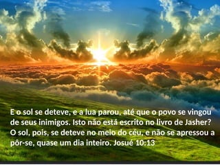 E o sol se deteve, e a lua parou, até que o povo se vingou
de seus inimigos. Isto não está escrito no livro de Jasher?
O sol, pois, se deteve no meio do céu, e não se apressou a
pôr-se, quase um dia inteiro. Josué 10:13
 