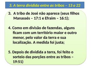 3. A tribo de José não aparece (seus filhos
Manassés – 17:1 e Efraim – 16:1);
4. Como em divisão de fazendas, alguns
ficam com um território maior e outro
menor, pelo valor da terra e sua
localização. A medida foi justa;
5. Depois de dividida a terra, foi feito o
sorteio das porções entre as tribos –
19:51)
3. A tribo de José não aparece (seus filhos
Manassés – 17:1 e Efraim – 16:1);
4. Como em divisão de fazendas, alguns
ficam com um território maior e outro
menor, pelo valor da terra e sua
localização. A medida foi justa;
5. Depois de dividida a terra, foi feito o
sorteio das porções entre as tribos –
19:51)
3. A terra dividida entre as tribos – 13 a 22
 