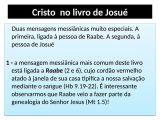 Cristo no livro de Josué
Duas mensagens messiânicas muito especiais. A
primeira, ligada à pessoa de Raabe. A segunda, à
pessoa de Josué
1 - a mensagem messiânica mais comum deste livro
está ligada a Raabe (2 e 6), cujo cordão vermelho
atado à janela de sua casa tipifica a nossa salvação
mediante o sangue (Hb 9.19-22). É interessante
observarmos que Raabe veio a fazer parte da
genealogia do Senhor Jesus (Mt 1.5)!
Duas mensagens messiânicas muito especiais. A
primeira, ligada à pessoa de Raabe. A segunda, à
pessoa de Josué
1 - a mensagem messiânica mais comum deste livro
está ligada a Raabe (2 e 6), cujo cordão vermelho
atado à janela de sua casa tipifica a nossa salvação
mediante o sangue (Hb 9.19-22). É interessante
observarmos que Raabe veio a fazer parte da
genealogia do Senhor Jesus (Mt 1.5)!
 