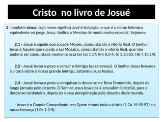 Cristo no livro de Josué
2 - também Josué, cujo nome significa Javé é Salvação, e que é o nome hebraico
equivalente ao grego Jesus, tipifica o Messias de modo muito especial. Vejamos:
2.1 - Josué é aquele que sucede Moisés, conquistando a vitória final. O Senhor
Jesus é Aquele que sucede a Lei Mosaica, conquistando a vitória final, que não
poderia ser conquistada mediante essa Lei (Jo 1.17; Rm 8.2-4; Gl 3.23-25; Hb 7.18,19).
2.2 - Josué levou o povo a vencer o inimigo (os cananeus). O Senhor Jesus leva-nos
à vitória sobre o nosso grande inimigo, Satanás e suas hostes.
2.3 - Josué levou o povo a conquistar o descanso na Terra Prometida, depois da
longa jornada pelo deserto. O Senhor Jesus leva-nos à Jerusalém Celestial, para o
descanso verdadeiro, depois da nossa peregrinação pelo deserto deste mundo.
- Jesus é o Grande Comandante, em Quem temos toda a vitória (1 Co 15.55-57) e a
nossa herança (1 Pe 1.3-5).
2 - também Josué, cujo nome significa Javé é Salvação, e que é o nome hebraico
equivalente ao grego Jesus, tipifica o Messias de modo muito especial. Vejamos:
2.1 - Josué é aquele que sucede Moisés, conquistando a vitória final. O Senhor
Jesus é Aquele que sucede a Lei Mosaica, conquistando a vitória final, que não
poderia ser conquistada mediante essa Lei (Jo 1.17; Rm 8.2-4; Gl 3.23-25; Hb 7.18,19).
2.2 - Josué levou o povo a vencer o inimigo (os cananeus). O Senhor Jesus leva-nos
à vitória sobre o nosso grande inimigo, Satanás e suas hostes.
2.3 - Josué levou o povo a conquistar o descanso na Terra Prometida, depois da
longa jornada pelo deserto. O Senhor Jesus leva-nos à Jerusalém Celestial, para o
descanso verdadeiro, depois da nossa peregrinação pelo deserto deste mundo.
- Jesus é o Grande Comandante, em Quem temos toda a vitória (1 Co 15.55-57) e a
nossa herança (1 Pe 1.3-5).
 