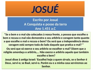 JOSUÉJOSUÉ
Escrito por Josué
A Conquista e posse da terra
Ano 1.451 a.C
"Se o bem e o mal são colocados à nossa frente, a pessoa que escolhe o
bem e recusa o mal não demonstra o seu arbítrio e coragem tanto quanto
a que escolhe o mal e recusa o bem? Ou será que a independência dessa
coragem está sempre toda do lado daquele que pratica o mal? “
Ou será que só exerce o seu arbítrio se escolher o mal? Dizem que a
religião amordaça o arbítrio,... Não exerce o arbítrio aquele que também
escolhe o bem?
Josué disse à antiga Israel: 'Escolhei hoje a quem sirvais, se o Senhor é
Deus, servi-o; se Baal, servi-o. Porém eu e a minha casa serviremos ao
Senhor.
"Se o bem e o mal são colocados à nossa frente, a pessoa que escolhe o
bem e recusa o mal não demonstra o seu arbítrio e coragem tanto quanto
a que escolhe o mal e recusa o bem? Ou será que a independência dessa
coragem está sempre toda do lado daquele que pratica o mal? “
Ou será que só exerce o seu arbítrio se escolher o mal? Dizem que a
religião amordaça o arbítrio,... Não exerce o arbítrio aquele que também
escolhe o bem?
Josué disse à antiga Israel: 'Escolhei hoje a quem sirvais, se o Senhor é
Deus, servi-o; se Baal, servi-o. Porém eu e a minha casa serviremos ao
Senhor.
 