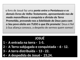 o livro de Josué faz uma ponte entre o Pentateuco e os
demais livros do Velho Testamento, apresentando-nos de
modo maravilhoso a conquista e divisão da Terra
Prometida, provando-nos a fidelidade de Deus para com
o Seu povo eleito em TUDO o que Ele promete! Deus é fiel
à Sua aliança conosco, a despeito de sermos quem somos!
o livro de Josué faz uma ponte entre o Pentateuco e os
demais livros do Velho Testamento, apresentando-nos de
modo maravilhoso a conquista e divisão da Terra
Prometida, provando-nos a fidelidade de Deus para com
o Seu povo eleito em TUDO o que Ele promete! Deus é fiel
à Sua aliança conosco, a despeito de sermos quem somos!
JOSUÉ
1 - A entrada na terra - 1-5.
2 - A Terra subjugada e conquistada – 6 - 12.
3 - A terra distribuída – 13 - 22.
4 - A despedida de Josué - 23,24.
 