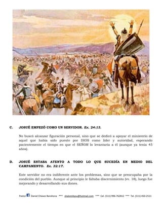 Pastor Daniel Chávez Barahona *** shalom4you@hotmail.com *** Cel. (511) 996-762812 *** Tel. (511) 450-2511
C. JOSUÉ EMPEZÓ COMO UN SERVIDOR. Ex. 24:13.
No buscó alcanzar figuración personal, sino que se dedicó a apoyar el ministerio de
aquel que había sido puesto por DIOS como líder y autoridad, esperando
pacientemente el tiempo en que el SEÑOR lo levantaría a él (aunque ya tenía 45
años).
D. JOSUÉ ESTABA ATENTO A TODO LO QUE SUCEDÍA EN MEDIO DEL
CAMPAMENTO. Ex. 32:17.
Este servidor no era indiferente ante los problemas, sino que se preocupaba por la
condición del pueblo. Aunque al principio le faltaba discernimiento (vv. 18), luego fue
mejorando y desarrollando sus dones.
 