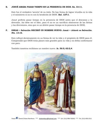Pastor Daniel Chávez Barahona *** shalom4you@hotmail.com *** Cel. (511) 996-762812 *** Tel. (511) 450-2511
E. JOSUÉ AMABA PASAR TIEMPO EN LA PRESENCIA DE DIOS. Ex. 33:11.
Este fue el verdadero ‘secreto’ de su éxito. No hay forma de lograr triunfos en la vida
y el ministerio si no es con la bendición de DIOS. Sal. 127:1.
Josué prefería pasar tiempo en la presencia de DIOS antes que el descanso y la
diversión. Así debe ser el líder, para él no es un sacrificio abstenerse de las fiestas
y las diversiones, sino que es un deleite pasar tiempo en la presencia de DIOS.
F. OSEAS = Salvación RECIBIÓ UN NOMBRE NUEVO: Josué = Jehová es Salvación.
Nm. 13:16.
Esto influyó decisivamente en su forma de ver la vida y el propósito de DIOS para él.
Comprendió que DIOS tenía planes más grandes para su vida y no debía conformarse
con poco.
También nosotros recibimos un nombre nuevo. Is. 56:5; 62:2,4.
 