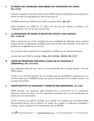 Pastor Daniel Chávez Barahona *** shalom4you@hotmail.com *** Cel. (511) 996-762812 *** Tel. (511) 450-2511
I. EN MEDIO DEL PROBLEMA, DIOS MISMO DIO TESTIMONIO DE JOSUÉ.
Nm.14:30.
Cuando el pueblo se levantó contra Josué, DIOS mismo lo defendió personalmente en
medio de toda la congregación y ‘sacó la cara por él’.
La Biblia enseña que DIOS conoce todas nuestras obras. Ap. 2:2.
¿Qué testimonio da DIOS de ti? ¿Eres uno de los que apoyan y animan a la
congregación o eres de los que murmuran?
J. LA INTEGRIDAD DE JOSUÉ LO SALVÓ DEL JUICIO Y DEL CASTIGO.
Nm. 14:36-38.
Todo el grupo de los 12 fue escogido por sus cualidades de liderazgo, pero también
porque fueron considerados confiables para esta misión. Sin embargo, 10 de ellos no
guardaron la dignidad de su servicio.
En el caso de Josué, gracias a su integridad y obediencia, fue librado del juicio.
¿Quién dice que DIOS no castiga? Prov. 3:11-12; He. 12:5-8; I Pe. 4:17.
K. JOSUÉ ES PROMOVIDO POR DIOS A CAUSA DE SU FIDELIDAD Y
OBEDIENCIA. Nm. 27:18-23.
Aquí debemos observar que Josué no fue promovido por el Pastor Moisés, sino por
DIOS mismo.
Josué es un excelente ejemplo de un servidor que ha aprendido a perseverar en su
servicio hasta que el SEÑOR mismo sea quien lo promueva en su debido tiempo y no
la mano del hombre.
L. JOSUÉ MANTUVO SU HUMILDAD Y PERMITIÓ SER MINISTRADO. Dt. 3:28.
DIOS siempre usa personas para fortalecernos y animarnos en el ministerio.
Debemos recibir de ellos y no ser orgullosos pensando que ya no necesitamos de
nadie para ser ministrados.
Josué conservó su espíritu humilde aun cuando fue exaltado por el mismo DIOS.
Necesitamos líderes con el carácter de Josué que tengan la suficiente humildad y
nobleza, antes y después de ser promovidos por el SEÑOR.
 