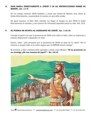 Pastor Daniel Chávez Barahona *** shalom4you@hotmail.com *** Cel. (511) 996-762812 *** Tel. (511) 450-2511
O. DIOS HABLA DIRECTAMENTE A JOSUÉ Y LE DA INSTRUCCIONES SOBRE SU
MISIÓN. Jos. 1:1-9.
En un tiempo anterior DIOS hablaba a Josué por medio de Moisés; mas ahora le
habla directamente, mostrándole el camino en que debe andar.
De igual manera, el líder debe anhelar ver llegar el tiempo en que DIOS le hable
directamente al corazón, y así conocer Su Voluntad específica para su vida. Sal. 32:8.
P. EL PUEBLO SE SUJETA AL LIDERAZGO DE JOSUÉ. Jos. 1:16-18.
Cuando la gente vea que la presencia de DIOS está sobre el líder, ellos se sujetarán y
estarán dispuestos a apoyarles en todo.
Pastor, Líder: “¡¡No permitas que la presencia de DIOS se aleje de tu vida!!” “No te
muevas a ningún lado si no estás seguro que el SEÑOR estará contigo”.
El ministro y líder cristiano debe aprender a decir como Moisés: “Si tu presencia no
va conmigo ¡¡No nos muevas de aquí!!” – Ex. 33:15.
 