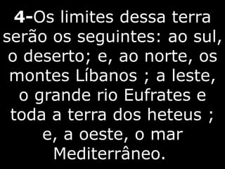 4-Os limites dessa terra
serão os seguintes: ao sul,
o deserto; e, ao norte, os
montes Líbanos ; a leste,
o grande rio Eufrates e
toda a terra dos heteus ;
e, a oeste, o mar
Mediterrâneo.
 
