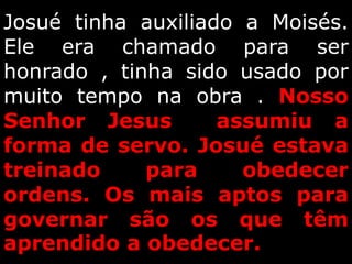 Josué tinha auxiliado a Moisés.
Ele era chamado para ser
honrado , tinha sido usado por
muito tempo na obra . Nosso
Senhor Jesus assumiu a
forma de servo. Josué estava
treinado para obedecer
ordens. Os mais aptos para
governar são os que têm
aprendido a obedecer.
 