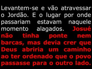 Levantem-se e vão atravessar
o Jordão. E o lugar por onde
passariam estavam naquele
momento alagados. Josué
não tinha ponte nem
barcas, mas devia crer que
Deus abriria um caminho
ao ter ordenado que o povo
passasse para o outro lado.
 