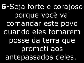 6-Seja forte e corajoso
porque você vai
comandar este povo
quando eles tomarem
posse da terra que
prometi aos
antepassados deles.
 