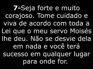 7-Seja forte e muito
corajoso. Tome cuidado e
viva de acordo com toda a
Lei que o meu servo Moisés
lhe deu. Não se desvie dela
em nada e você terá
sucesso em qualquer lugar
para onde for.
 