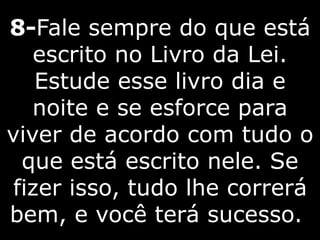 8-Fale sempre do que está
escrito no Livro da Lei.
Estude esse livro dia e
noite e se esforce para
viver de acordo com tudo o
que está escrito nele. Se
fizer isso, tudo lhe correrá
bem, e você terá sucesso.
 