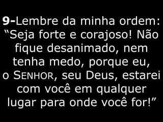 9-Lembre da minha ordem:
“Seja forte e corajoso! Não
fique desanimado, nem
tenha medo, porque eu,
o SENHOR, seu Deus, estarei
com você em qualquer
lugar para onde você for!”
 