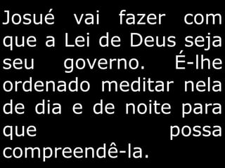 Josué vai fazer com
que a Lei de Deus seja
seu governo. É-lhe
ordenado meditar nela
de dia e de noite para
que possa
compreendê-la.
 
