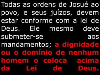 Todas as ordens de Josué ao
povo, e seus juízos, devem
estar conforme com a lei de
Deus. Ele mesmo deve
submeter-se aos
mandamentos; a dignidade
ou o domínio de nenhum
homem o coloca acima
da Lei de Deus.
 