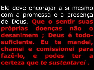 Ele deve encorajar a si mesmo
com a promessa e a presença
de Deus. Que o sentir suas
próprias doenças não o
desanimem ; Deus é todo-
suficiente. Eu te mandei,
chamei e comissionei para
fazê-lo, e podes ter a
certeza que te sustentarei .
 