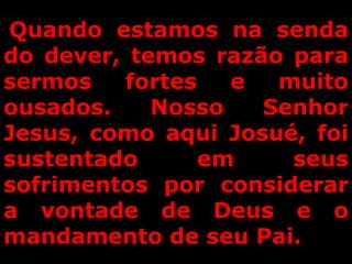 Quando estamos na senda
do dever, temos razão para
sermos fortes e muito
ousados. Nosso Senhor
Jesus, como aqui Josué, foi
sustentado em seus
sofrimentos por considerar
a vontade de Deus e o
mandamento de seu Pai.
 