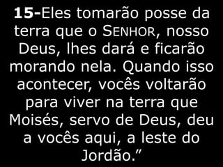 15-Eles tomarão posse da
terra que o SENHOR, nosso
Deus, lhes dará e ficarão
morando nela. Quando isso
acontecer, vocês voltarão
para viver na terra que
Moisés, servo de Deus, deu
a vocês aqui, a leste do
Jordão.”
 