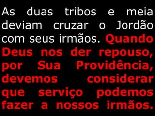 As duas tribos e meia
deviam cruzar o Jordão
com seus irmãos. Quando
Deus nos der repouso,
por Sua Providência,
devemos considerar
que serviço podemos
fazer a nossos irmãos.
 