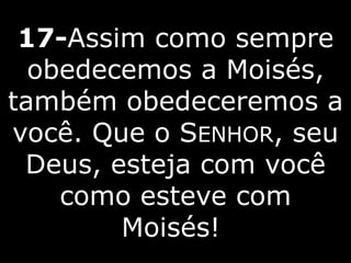 17-Assim como sempre
obedecemos a Moisés,
também obedeceremos a
você. Que o SENHOR, seu
Deus, esteja com você
como esteve com
Moisés!
 