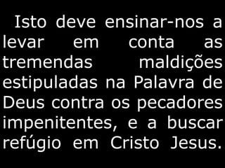 Isto deve ensinar-nos a
levar em conta as
tremendas maldições
estipuladas na Palavra de
Deus contra os pecadores
impenitentes, e a buscar
refúgio em Cristo Jesus.
 