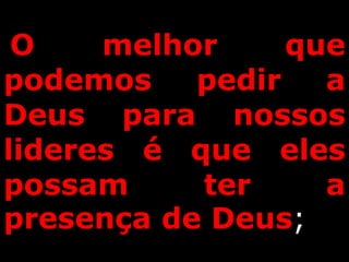 O melhor que
podemos pedir a
Deus para nossos
lideres é que eles
possam ter a
presença de Deus;
 