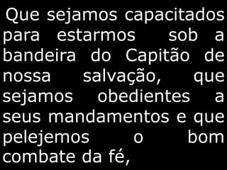 Que sejamos capacitados
para estarmos sob a
bandeira do Capitão de
nossa salvação, que
sejamos obedientes a
seus mandamentos e que
pelejemos o bom
combate da fé,
 