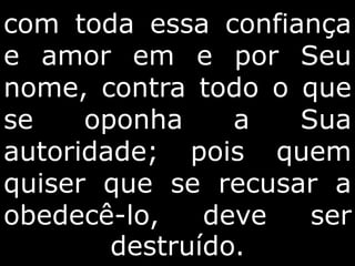com toda essa confiança
e amor em e por Seu
nome, contra todo o que
se oponha a Sua
autoridade; pois quem
quiser que se recusar a
obedecê-lo, deve ser
destruído.
 