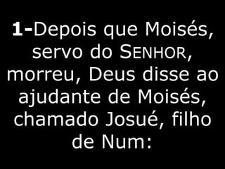 1-Depois que Moisés,
servo do SENHOR,
morreu, Deus disse ao
ajudante de Moisés,
chamado Josué, filho
de Num:
 