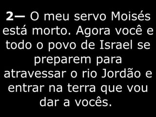 2— O meu servo Moisés
está morto. Agora você e
todo o povo de Israel se
preparem para
atravessar o rio Jordão e
entrar na terra que vou
dar a vocês.
 