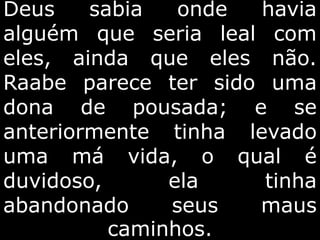 Deus sabia onde havia
alguém que seria leal com
eles, ainda que eles não.
Raabe parece ter sido uma
dona de pousada; e se
anteriormente tinha levado
uma má vida, o qual é
duvidoso, ela tinha
abandonado seus maus
caminhos.
 