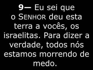 9— Eu sei que
o SENHOR deu esta
terra a vocês, os
israelitas. Para dizer a
verdade, todos nós
estamos morrendo de
medo.
 