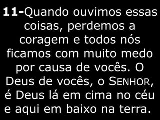 11-Quando ouvimos essas
coisas, perdemos a
coragem e todos nós
ficamos com muito medo
por causa de vocês. O
Deus de vocês, o SENHOR,
é Deus lá em cima no céu
e aqui em baixo na terra.
 