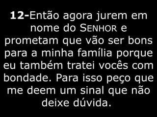 12-Então agora jurem em
nome do SENHOR e
prometam que vão ser bons
para a minha família porque
eu também tratei vocês com
bondade. Para isso peço que
me deem um sinal que não
deixe dúvida.
 