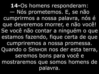 14-Os homens responderam:
— Nós prometemos. E, se não
cumprirmos a nossa palavra, nós é
que deveremos morrer, e não você!
Se você não contar a ninguém o que
estamos fazendo, fique certa de que
cumpriremos a nossa promessa.
Quando o SENHOR nos der esta terra,
seremos bons para você e
mostraremos que somos homens de
palavra.
 